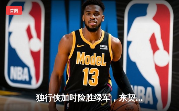 独行侠加时险胜绿军，东契奇三双率队捍卫主场